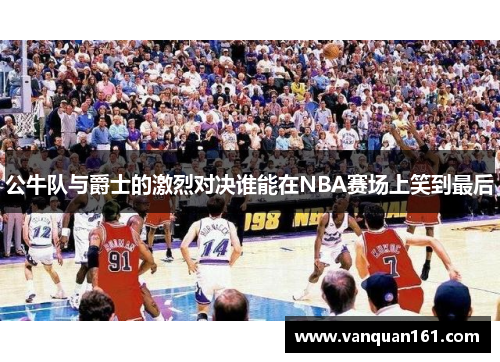 公牛队与爵士的激烈对决谁能在NBA赛场上笑到最后