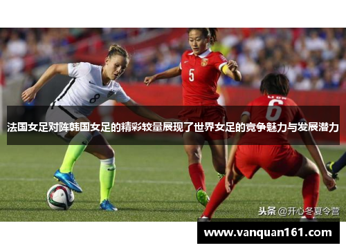 法国女足对阵韩国女足的精彩较量展现了世界女足的竞争魅力与发展潜力
